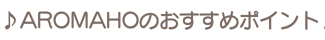 ♪AROMAHOのおすすめポイント♪ ♪AROMAHOのおすすめポイント♪